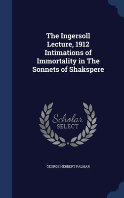 The Ingersoll Lecture, 1912 Intimations Of Immortality In The Sonnets Of Shakspere