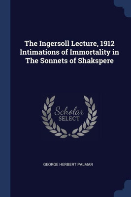 The Ingersoll Lecture, 1912 Intimations Of Immortality In The Sonnets Of Shakspere