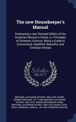 The New Housekeeper's Manual: Embracing A New Revised Edition Of The American Woman's Home; Or, Principles Of Domestic Science. Being A Guide To Economical, Healthful, Beautiful, And Christian Homes
