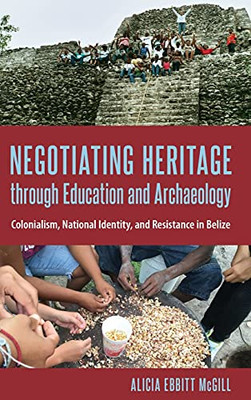 Negotiating Heritage Through Education And Archaeology: Colonialism, National Identity, And Resistance In Belize (Cultural Heritage Studies)