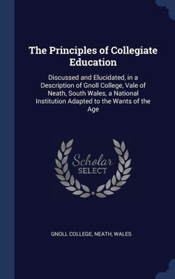 The Principles Of Collegiate Education: Discussed And Elucidated, In A Description Of Gnoll College, Vale Of Neath, South Wales, A National Institution Adapted To The Wants Of The Age