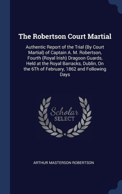 The Robertson Court Martial: Authentic Report Of The Trial (By Court Martial) Of Captain A. M. Robertson, Fourth (Royal Irish) Dragoon Guards, Held At ... The 6Th Of February, 1862 And Following Days