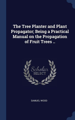 The Tree Planter And Plant Propagator; Being A Practical Manual On The Propagation Of Fruit Trees ..