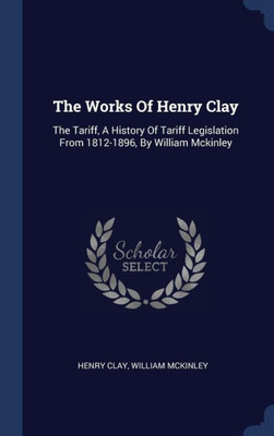 The Works Of Henry Clay: The Tariff, A History Of Tariff Legislation From 1812-1896, By William Mckinley