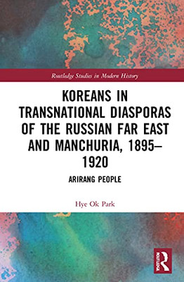 Koreans In Transnational Diasporas Of The Russian Far East And Manchuria, 18951920: Arirang People (Routledge Studies In Modern History)