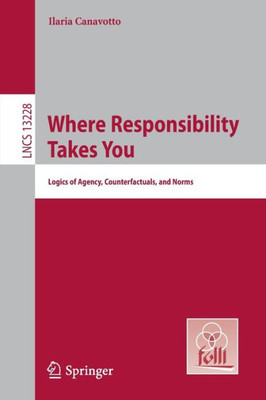 Where Responsibility Takes You: Logics Of Agency, Counterfactuals, And Norms (Lecture Notes In Computer Science)