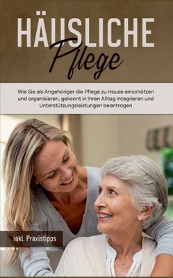 Häusliche Pflege: Wie Sie Als Angehöriger Die Pflege Zu Hause Einschätzen Und Organisieren, Gekonnt In Ihren Alltag Integrieren Und ... - Inkl. Praxistipps (German Edition)