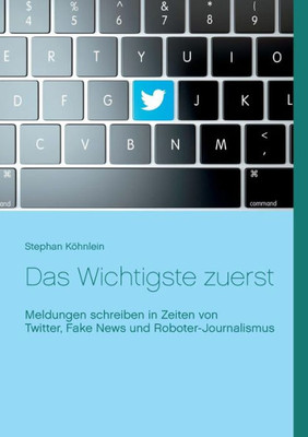 Das Wichtigste Zuerst: Meldungen Schreiben In Zeiten Von Twitter, Fake News Und Roboter-Journalismus (German Edition)