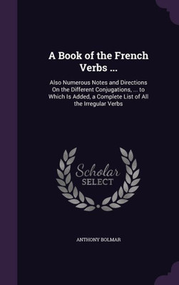 A Book Of The French Verbs ...: Also Numerous Notes And Directions On The Different Conjugations, ... To Which Is Added, A Complete List Of All The Irregular Verbs