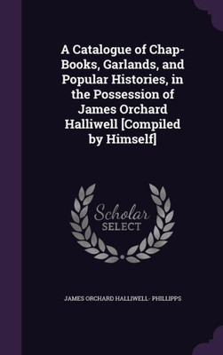 A Catalogue Of Chap-Books, Garlands, And Popular Histories, In The Possession Of James Orchard Halliwell [Compiled By Himself]