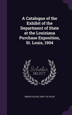 A Catalogue Of The Exhibit Of The Department Of State At The Louisiana Purchase Exposition, St. Louis, 1904
