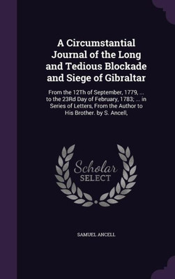 A Circumstantial Journal Of The Long And Tedious Blockade And Siege Of Gibraltar: From The 12Th Of September, 1779, ... To The 23Rd Day Of February, ... From The Author To His Brother. By S. Ancell,