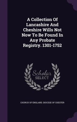 A Collection Of Lancashire And Cheshire Wills Not Now To Be Found In Any Probate Registry. 1301-1752