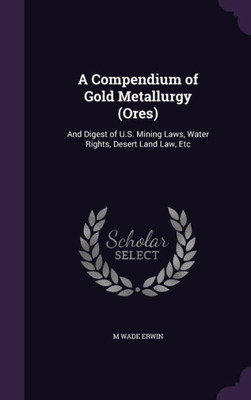 A Compendium Of Gold Metallurgy (Ores): And Digest Of U.S. Mining Laws, Water Rights, Desert Land Law, Etc