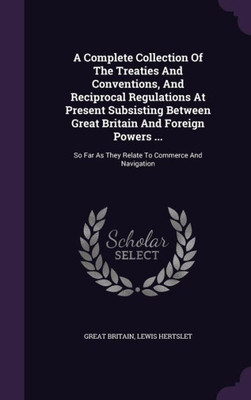 A Complete Collection Of The Treaties And Conventions, And Reciprocal Regulations At Present Subsisting Between Great Britain And Foreign Powers ...: So Far As They Relate To Commerce And Navigation