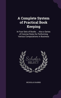A Complete System Of Practical Book Keeping: In Four Sets Of Books ... Also A Series Of Concise Rules For Performing Various Computations In Business