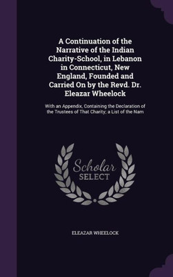 A Continuation Of The Narrative Of The Indian Charity-School, In Lebanon In Connecticut, New England, Founded And Carried On By The Revd. Dr. Eleazar ... Trustees Of That Charity; A List Of The Nam