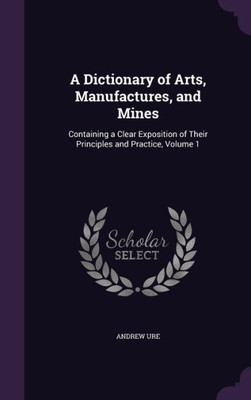 A Dictionary Of Arts, Manufactures, And Mines: Containing A Clear Exposition Of Their Principles And Practice, Volume 1