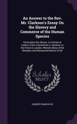 An Answer To The Rev. Mr. Clarkson's Essay On The Slavery And Commerce Of The Human Species: Particularly The African; In A Series Of Letters, From A ... Of The Mistakes And Misrepresentations Of Mr
