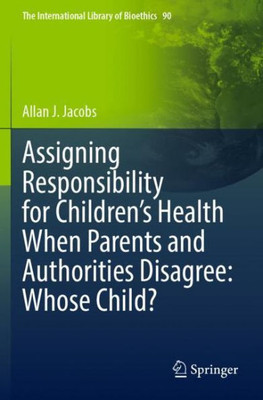 Assigning Responsibility For Children?S Health When Parents And Authorities Disagree: Whose Child? (The International Library Of Bioethics)