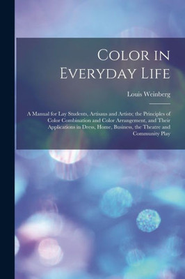 Color In Everyday Life; A Manual For Lay Students, Artisaus And Artists; The Principles Of Color Combination And Color Arrangement, And Their ... Business, The Theatre And Community Play