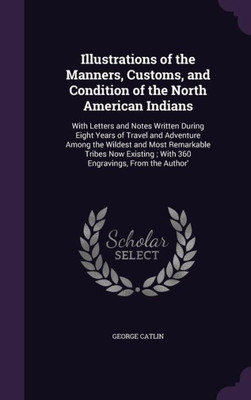 Illustrations Of The Manners, Customs, And Condition Of The North American Indians: With Letters And Notes Written During Eight Years Of Travel And ... With 360 Engravings, From The Author'