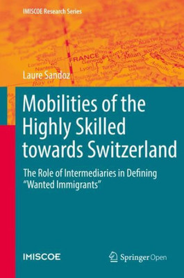 Mobilities Of The Highly Skilled Towards Switzerland: The Role Of Intermediaries In Defining ?Wanted Immigrants? (Imiscoe Research Series)