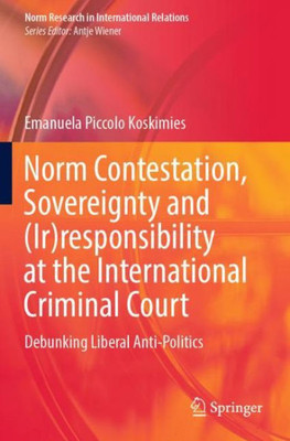 Norm Contestation, Sovereignty And (Ir)Responsibility At The International Criminal Court: Debunking Liberal Anti-Politics (Norm Research In International Relations)