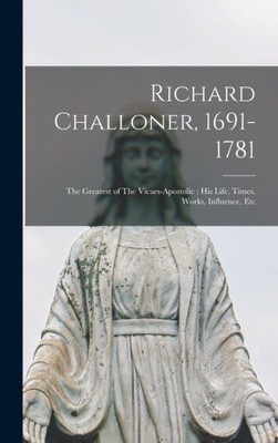 Richard Challoner, 1691-1781: The Greatest Of The Vicars-Apostolic; His Life, Times, Works, Influence, Etc