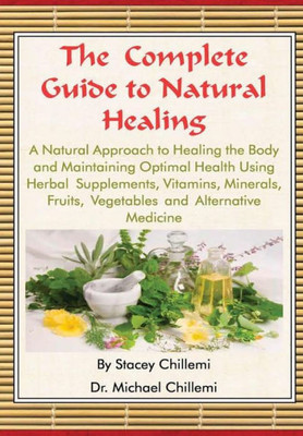 The Complete Guide To Natural Healing: A Natural Approach To Healing The Body And Maintaining Optimal Health Using Herbal Supplements, Vitamins, Minerals, Fruits, Vegetables And Alternative Medicine