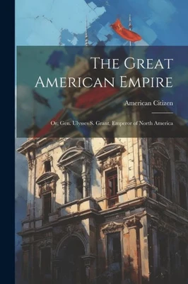 The Great American Empire: Or, Gen. Ulysses S. Grant, Emperor Of North America