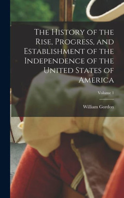 The History Of The Rise, Progress, And Establishment Of The Independence Of The United States Of America; Volume 1
