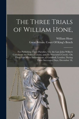 The Three Trials Of William Hone,: For Publishing Three Parodies, Viz. The Late John Wilkes's Catechism, The Political Litany, And The Sinecurist's ... During Three Successive Days, December 18,