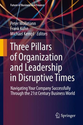 Three Pillars Of Organization And Leadership In Disruptive Times: Navigating Your Company Successfully Through The 21St Century Business World (Future Of Business And Finance)