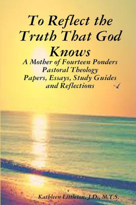 To Reflect The Truth That God Knows: A Mother Of Fourteen Ponders Pastoral Theology Papers, Essays, Study Guides And Reflections