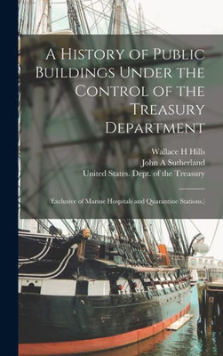 A History Of Public Buildings Under The Control Of The Treasury Department: (Exclusive Of Marine Hospitals And Quarantine Stations.)