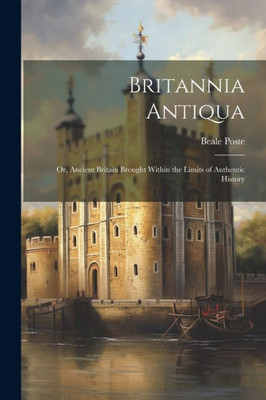 Britannia Antiqua; Or, Ancient Britain Brought Within The Limits Of Authentic History