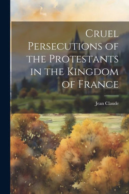 Cruel Persecutions Of The Protestants In The Kingdom Of France