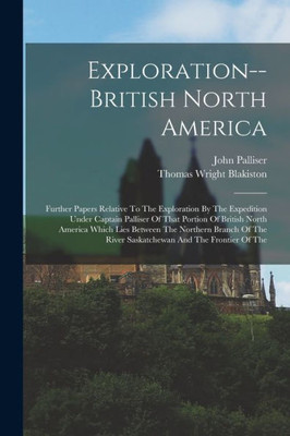 Exploration--British North America: Further Papers Relative To The Exploration By The Expedition Under Captain Palliser Of That Portion Of British ... River Saskatchewan And The Frontier Of The