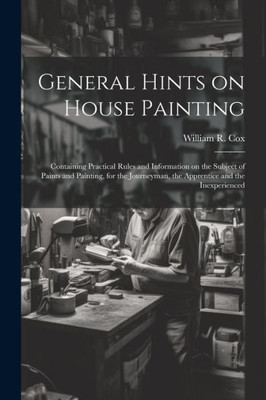 General Hints On House Painting: Containing Practical Rules And Information On The Subject Of Paints And Painting, For The Journeyman, The Apprentice And The Inexperienced