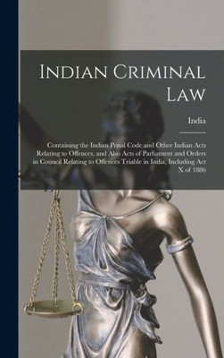 Indian Criminal Law: Containing The Indian Penal Code And Other Indian Acts Relating To Offences, And Also Acts Of Parliament And Orders In Council ... Triable In India, Including Act X Of 1886