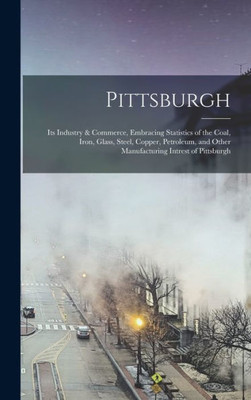 Pittsburgh: Its Industry & Commerce, Embracing Statistics Of The Coal, Iron, Glass, Steel, Copper, Petroleum, And Other Manufacturing Intrest Of Pittsburgh