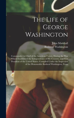 The Life Of George Washington: Commander In Chief Of The American Forces, During The War Which Established The Independence Of His Country, And First ... Of The Honourable Bushrod Washington, From