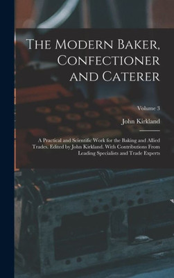 The Modern Baker, Confectioner And Caterer; A Practical And Scientific Work For The Baking And Allied Trades. Edited By John Kirkland. With ... Specialists And Trade Experts; Volume 3