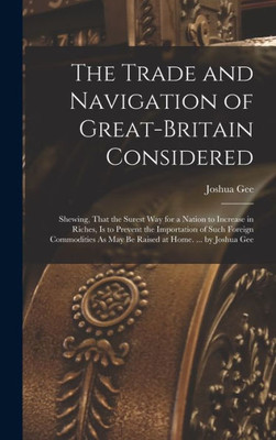 The Trade And Navigation Of Great-Britain Considered: Shewing, That The Surest Way For A Nation To Increase In Riches, Is To Prevent The Importation ... As May Be Raised At Home. ... By Joshua Gee