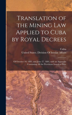 Translation Of The Mining Law Applied To Cuba By Royal Decrees: Of October 10, 1883, And June 27, 1884, With An Appendix Containing All The Provisions Issued To Date (Spanish Edition)