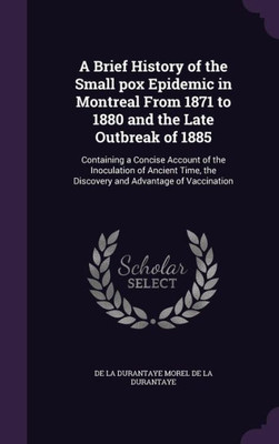 A Brief History Of The Small Pox Epidemic In Montreal From 1871 To 1880 And The Late Outbreak Of 1885: Containing A Concise Account Of The Inoculation ... The Discovery And Advantage Of Vaccination