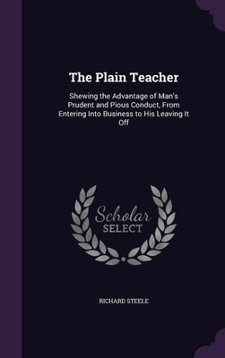 The Plain Teacher: Shewing The Advantage Of Man's Prudent And Pious Conduct, From Entering Into Business To His Leaving It Off