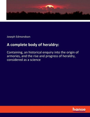 A Complete Body Of Heraldry: Containing, An Historical Enquiry Into The Origin Of Armories, And The Rise And Progress Of Heraldry, Considered As A Science