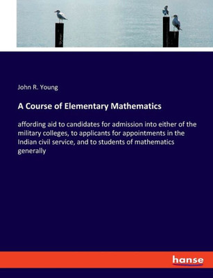 A Course Of Elementary Mathematics: Affording Aid To Candidates For Admission Into Either Of The Military Colleges, To Applicants For Appointments In ... And To Students Of Mathematics Generally